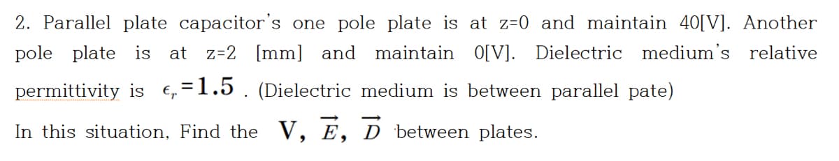 2. Parallel plate capacitor's one pole plate is at z=0 and maintain 40[V]. Another
pole plate is
at
z=2 [mm] and maintain O[V]. Dielectric medium's relative
permittivity is €,=1.5 . (Dielectric medium is between parallel pate)
In this situation, Find the V, E, D between plates.
