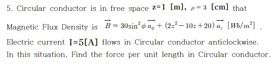 5. Circular conductor is in free space Z=1 [m], p= 3 [cm] that
B
30sin? o
+ (2:2 – 10z+20) a. [Wb/m²]
2
Magnetic Flux Density is
Electric current I=5[A] flows in Circular conductor anticlockwise.
In this situation, Find the force per unit length in Circular conductor.
