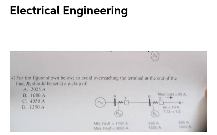 Electrical Engineering
R
14) For the figure shown below; to avoid overreaching the terminal at the end of the
line, Ro should be set at a pickup of:
A. 2025 A
B. 1080 A
Max Load 05 A
2.
C. 4050 A
D. 1350 A
pu 10 A
TD.12
R.
Min Faut 1000 A
Max Faut 3000 A
800 A
1500 A
e00 A
1000 A
