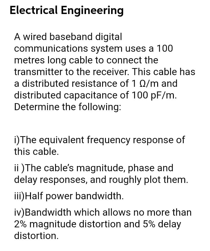 Electrical Engineering
A wired baseband digital
communications system uses a 100
metres long cable to connect the
transmitter to the receiver. This cable has
a distributed resistance of 1 Q/m and
distributed capacitance of 100 pF/m.
Determine the following:
i)The equivalent frequency response of
this cable.
ii )The cable's magnitude, phase and
delay responses, and roughly plot them.
iii)Half power bandwidth.
iv)Bandwidth which allows no more than
2% magnitude distortion and 5% delay
distortion.
