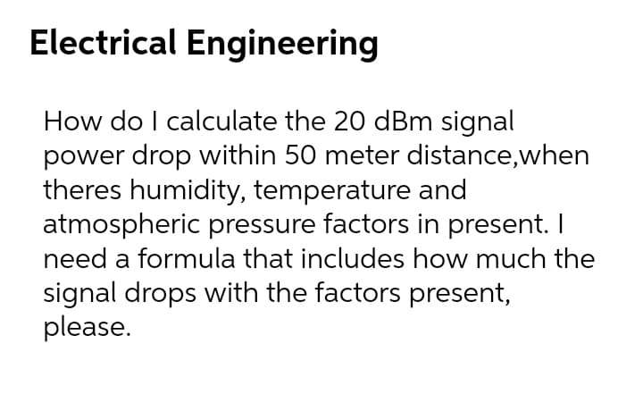 Electrical Engineering
How do I calculate the 20 dBm signal
power drop within 50 meter distance,when
theres humidity, temperature and
atmospheric pressure factors in present. I
need a formula that includes how much the
signal drops with the factors present,
please.
