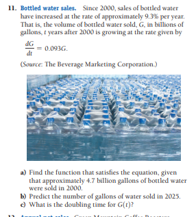 11. Bottled water sales. Since 2000, sales of bottled water
have increased at the rate of approximately 9.3% per year.
That is, the volume of bottled water sold, G, in billions of
gallons, t years after 2000 is growing at the rate given by
dG
= 0.093G.
dt
(Source: The Beverage Marketing Corporation.)
a) Find the function that satisfies the equation, given
that approximately 4.7 billion gallons of bottled water
were sold in 2000.
b) Predict the number of gallons of water sold in 2025.
c) What is the doubling time for G(t)?
