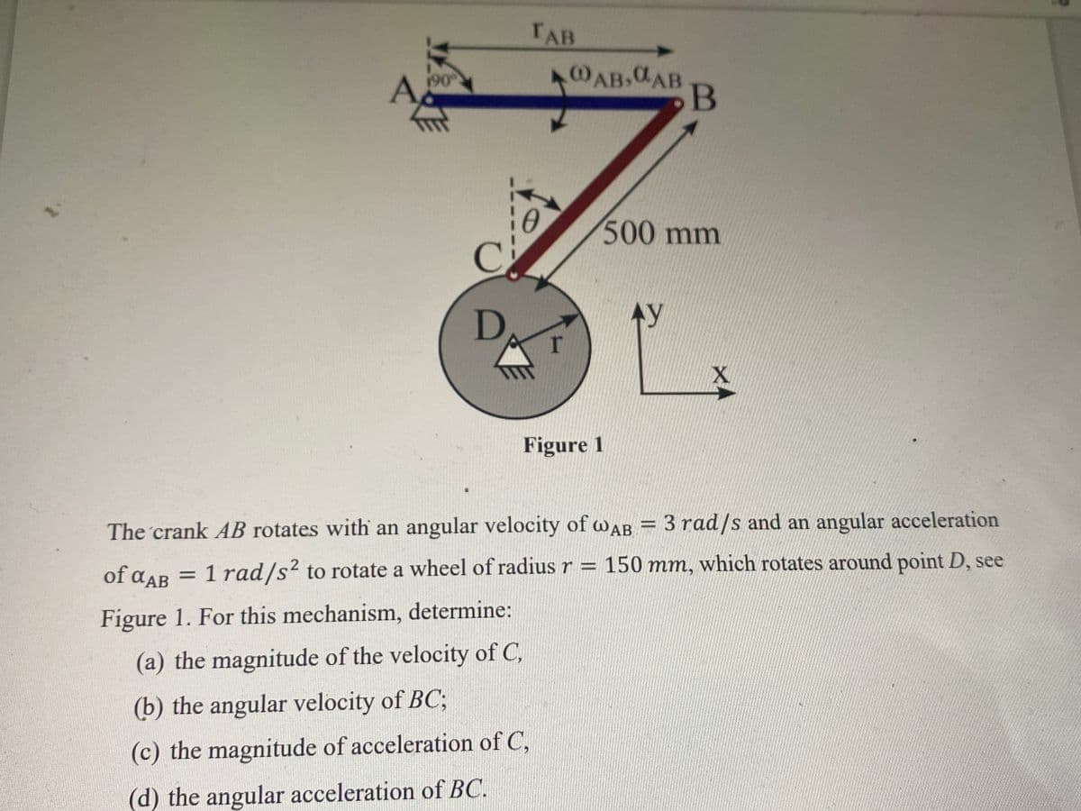 190
C
D
TAB
10
r
@AB, CAB B
Figure 1
500 mm
Ay
X
The crank AB rotates with an angular velocity of WAB = 3 rad/s and an angular acceleration
of αAB
= 1 rad/s² to rotate a wheel of radius r = 150 mm, which rotates around point D, see
Figure 1. For this mechanism, determine:
(a) the magnitude of the velocity of C,
(b) the angular velocity of BC;
(c) the magnitude of acceleration of C,
(d) the angular acceleration of BC.