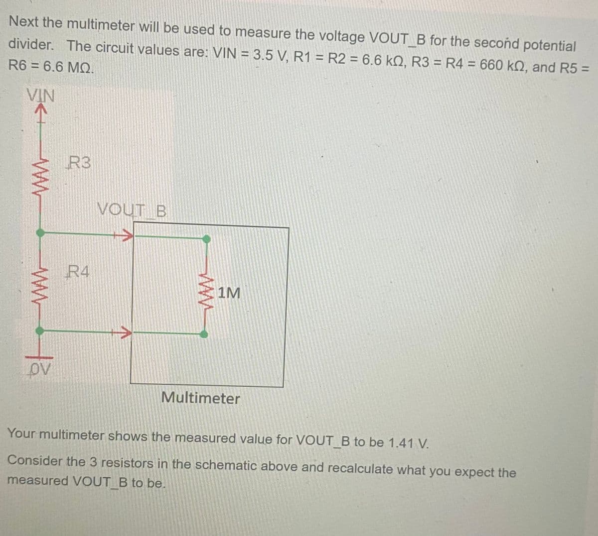 Next the multimeter will be used to measure the voltage VOUT B for the second potential
divider. The circuit values are: VIN = 3.5 V, R1 R2 = 6.6 kQ, R3 = R4 = 660 kn, and R5 =
R6 = 6.6 MQ.
VIN
ww
www.ta
R3
R4
VOUT B
1M
Multimeter
Your multimeter shows the measured value for VOUT_B to be 1.41 V.
Consider the 3 resistors in the schematic above and recalculate what you expect the
measured VOUT B to be.