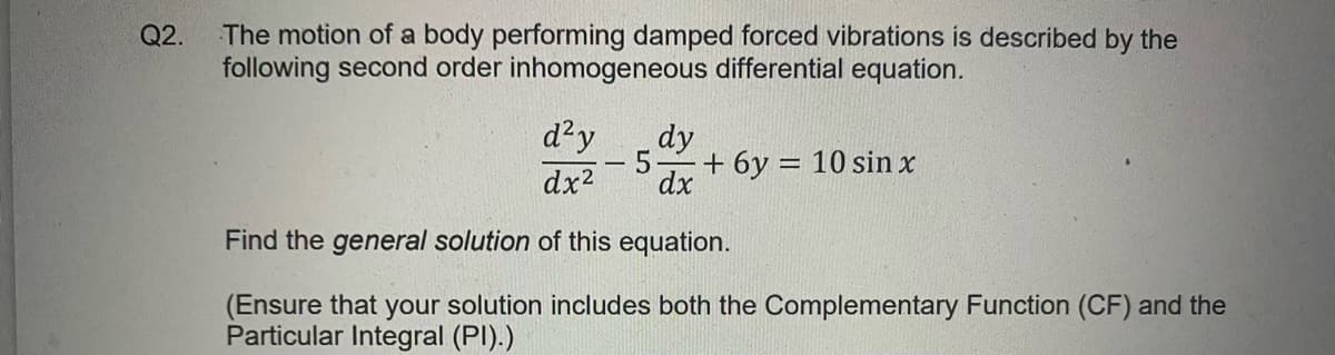 The motion of a body performing damped forced vibrations is described by the
following second order inhomogeneous differential equation.
Q2.
d²y
dx2
dy
dx
5.
+ 6y = 10 sin x
|
Find the general solution of this equation.
(Ensure that your solution includes both the Complementary Function (CF) and the
Particular Integral (PI).)
