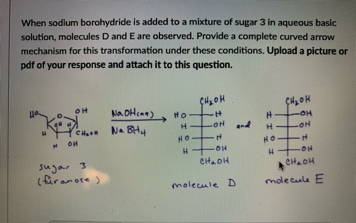 When sodium borohydride is added to a mixture of sugar 3 in aqueous basic
solution, molecules D and E are observed. Provide a complete curved arrow
mechanism for this transformation under these conditions. Upload a picture or
pdf of your response and attach it to this question.
Na OHcaa)
主
Na BH4
end
CHOH
H.
OH
HO
HO
01H
CH2OH
sugar 3
(fur anore )
A CH2OH
molecule E
molecule D
