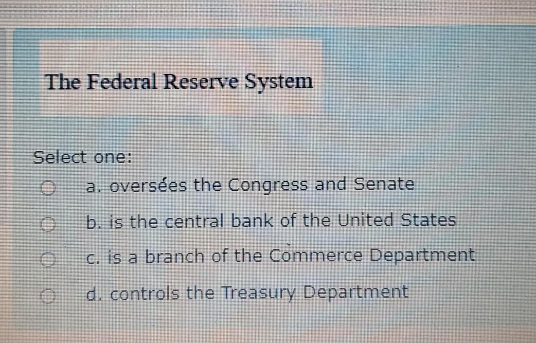 The Federal Reserve System
Select one:
a. oversées the Congress and Senate
b. is the central bank of the United States
c. is a branch of the Commerce Department
d. controls the Treasury Department
