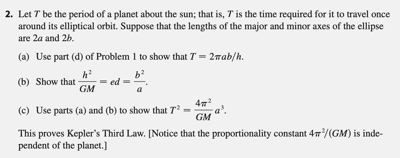 2. Let T be the period of a planet about the sun; that is, T is the time required for it to travel once
around its elliptical orbit. Suppose that the lengths of the major and minor axes of the ellipse
are 2a and 2b.
(a) Use part (d) of Problem 1 to show that T = 2wab/h.
h?
(b) Show that
GM
b2
ed
472
a³.
GM
(c) Use parts (a) and (b) to show that T2
This proves Kepler's Third Law. [Notice that the proportionality constant 47/(GM) is inde-
pendent of the planet.]
