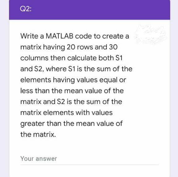 Q2:
Write a MATLAB code to create a
matrix having 20 rows and 30
columns then calculate both S1
and S2, where S1 is the sum of the
elements having values equal or
less than the mean value of the
matrix and S2 is the sum of the
matrix elements with values
greater than the mean value of
the matrix.
Your answer
