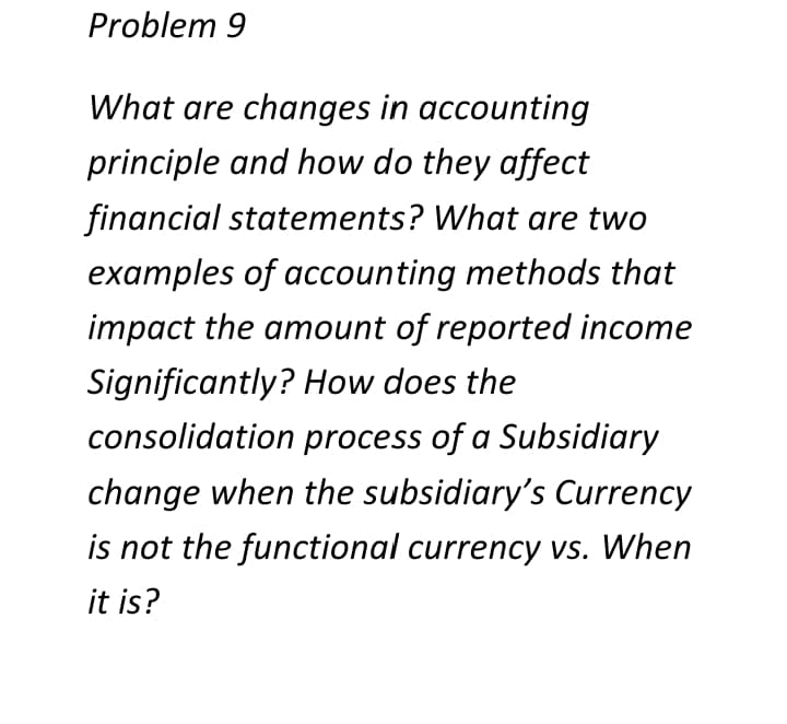 Problem 9
What are changes in accounting
principle and how do they affect
financial statements? What are two
examples of accounting methods that
impact the amount of reported income
Significantly? How does the
consolidation process of a Subsidiary
change when the subsidiary's Currency
is not the functional currency vs. When
it is?
