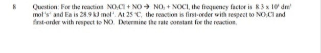 Question: For the reaction NO,CI + NO → NO, + NOCI, the frequency factor is 8.3 x 10' dm
mol's' and Ea is 28.9 kJ mol". At 25 "C, the reaction is first-order with respect to NO,Cl and
first-order with respect to NO. Determine the rate constant for the reaction.
