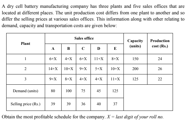 A dry cell battery manufacturing company has three plants and five sales offices that are
located at different places. The unit production cost differs from one plant to another and so
differ the selling prices at various sales offices. This information along with other relating to
demand, capacity and transportation costs are given below:
Sales office
Capacity
(units)
Production
Plant
cost (Rs.)
A.
B
D
E
1
6+X
4+X
6+X
11+X
8+X
150
24
14+X
10+X
5+X
10+X
200
26
X+6
3
9+X
8+X
4+X
4+X
11+X
125
22
Demand (units)
80
100
75
45
125
Selling price (Rs.)
39
39
36
40
37
Obtain the most profitable schedule for the company. X = last digit of your roll no.
%3D
