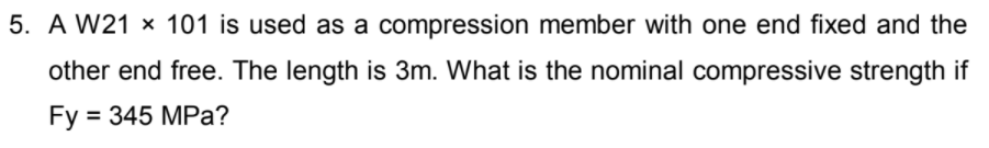 5. A W21 x 101 is used as a compression member with one end fixed and the
other end free. The length is 3m. What is the nominal compressive strength if
Fy = 345 MPa?
