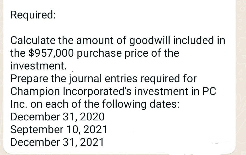 Required:
Calculate the amount of goodwill included in
the $957,000 purchase price of the
investment.
Prepare the journal entries required for
Champion Incorporated's investment in PC
Inc. on each of the following dates:
December 31, 2020
September 10, 2021
December 31,2021

