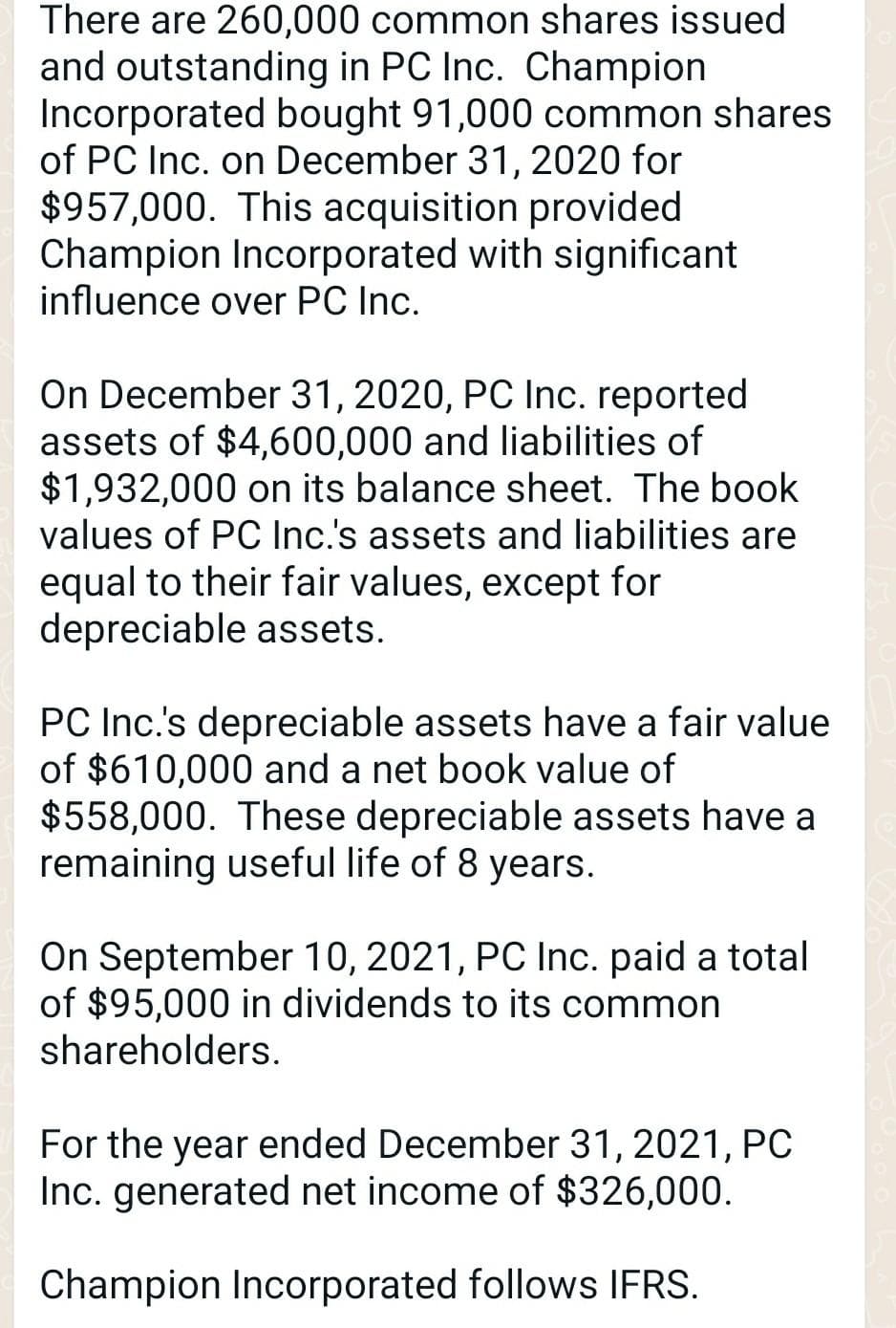 There are 260,000 common shares issued
and outstanding in PC Inc. Champion
Incorporated bought 91,000 common shares
of PC Inc. on December 31, 2020 for
$957,000. This acquisition provided
Champion Incorporated with significant
influence over PC Inc.
On December 31, 2020, PC Inc. reported
assets of $4,600,000 and liabilities of
$1,932,000 on its balance sheet. The book
values of PC Inc.'s assets and liabilities are
equal to their fair values, except for
depreciable assets.
PC Inc.'s depreciable assets have a fair value
of $610,000 and a net book value of
$558,000. These depreciable assets have a
remaining useful life of 8 years.
On September 10, 2021, PC Inc. paid a total
of $95,000 in dividends to its common
shareholders.
For the year ended December 31, 2021, PC
Inc. generated net income of $326,000.
Champion Incorporated follows IFRS.
