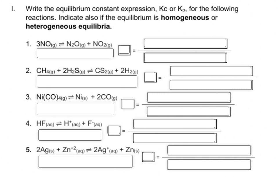 I. Write the equilibrium constant expression, Kc or Kp, for the following
reactions. Indicate also if the equilibrium is homogeneous or
heterogeneous equilibria.
1. 3NO(g) = N₂O(g) + NO2(g)
2. CH4(g) + 2H2S(g) = CS2(g) + 2H2(g)
3. Ni(CO)4(g) Ni(s) + 2CO(g)
4. HF (aq) H*(aq) + F(aq)
5. 2Ag(s) + Zn+2 (aq) = 2Ag* (aq) + Zn(s)
11
11