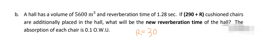 b. A hall has a volume of 5600 m³ and reverberation time of 1.28 sec. If (290 + R) cushioned chairs
are additionally placed in the hall, what will be the new reverberation time of the hall? The
absorption of each chair is 0.1 O.W.U.
R=30
