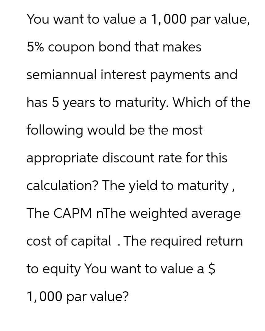 You want to value a 1,000 par value,
5% coupon bond that makes
semiannual interest payments and
has 5 years to maturity. Which of the
following would be the most
appropriate discount rate for this
calculation? The yield to maturity,
The CAPM nThe weighted average
cost of capital . The required return
to equity You want to value a $
1,000 par value?