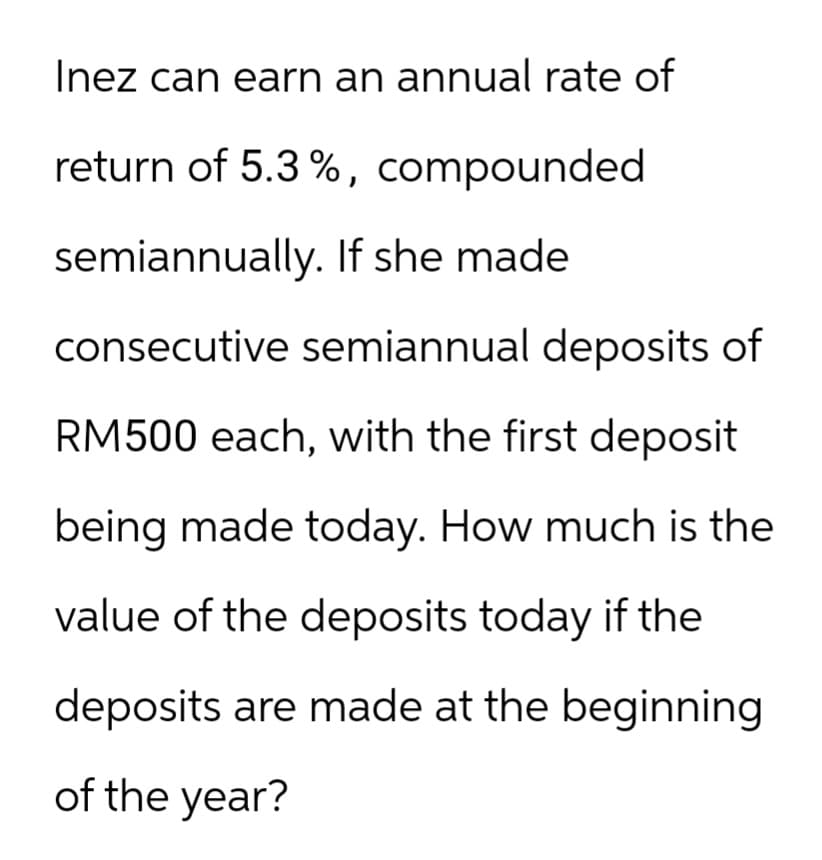 Inez can earn an annual rate of
return of 5.3%, compounded
semiannually. If she made
consecutive semiannual deposits of
RM500 each, with the first deposit
being made today. How much is the
value of the deposits today if the
deposits are made at the beginning
of the year?