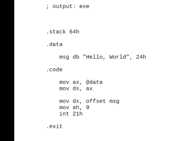 ; output: exe
.stack 64h
.data
.code
msg db "Hello, World", 24h
mov ax, @data
mov ds, ax
mov dx, offset msg
mov ah, 9
int 21h
.exit