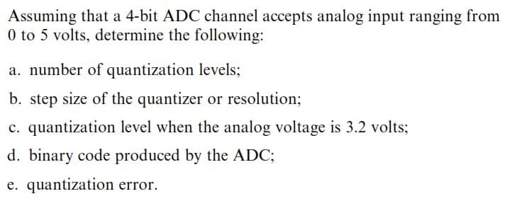 Assuming that a 4-bit ADC channel accepts analog input ranging from
0 to 5 volts, determine the following:
a. number of quantization levels;
b. step size of the quantizer or resolution;
c. quantization level when the analog voltage is 3.2 volts;
d. binary code produced by the ADC;
e. quantization error.