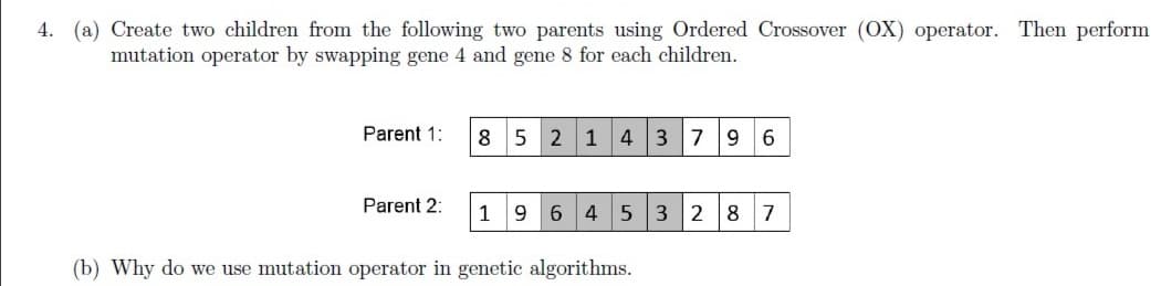 4. (a) Create two children from the following two parents using Ordered Crossover (OX) operator. Then perform
mutation operator by swapping gene 4 and gene 8 for each children.
Parent 1:
5 2 1 4 3 7 9
6.
Parent 2:
1
6 4 5 3 28 7
(b) Why do we use mutation operator in genetic algorithms.
