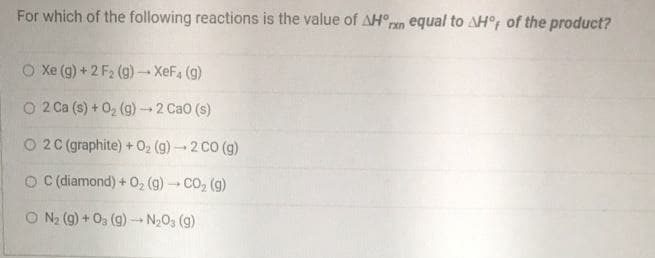 For which of the following reactions is the value of AH°ren equal to AH°; of the product?
O Xe (g) + 2 F2 (g)-XeF4 (g)
1.
O 2 Ca (s) + 02 (g)2 CaO (s)
O 2C (graphite) + 02 (g) - 2 CO (g)
O diamond) + O, (g) - CO, (g)
O N2 (9) + 03 (g) – N2O3 (g)
