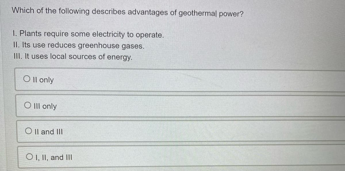 Which of the following describes advantages of geothermal power?
I. Plants require some electricity to operate.
II. Its use reduces greenhouse gases.
III. It uses local sources of energy.
O Il only
O III only
O |l and III
O I, II, and III
