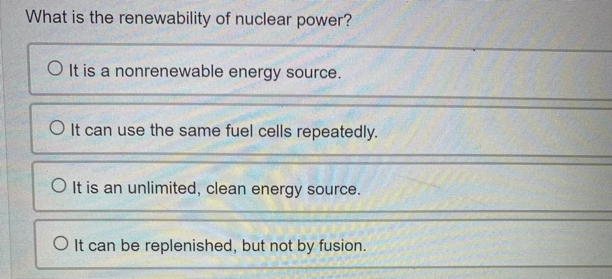 What is the renewability of nuclear power?
O It is a nonrenewable energy source.
O It can use the same fuel cells repeatedly.
O It is an unlimited, clean energy source.
O It can be replenished, but not by fusion.
