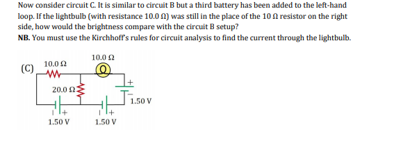 Now consider circuit C. It is similar to circuit B but a third battery has been added to the left-hand
loop. If the lightbulb (with resistance 10.0 0) was still in the place of the 10 A resistor on the right
side, how would the brightness compare with the circuit B setup?
NB. You must use the Kirchhoff's rules for circuit analysis to find the current through the lightbulb.
10.0 2
10.0 2
(C)
20.0 2
1.50 V
+
1.50 V
1.50 V
