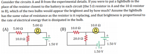Consider the circuits A and B from the experimental details. If you were to put a lightbulb in the
place of the resistor closest to the battery in each circuit (the 5 A resistor in A and the 10 A resistor
in B), which of the two bulbs would appear the brightest and by how much? Assume the lightbulb
has the same value of resistance as the resistor is it replacing, and that brightness is proportional to
the rate of electrical energy that is dissipated in the bulb.
5.00 2
10.0 2
(A) 5.00 2
(B) 10.02
10.0 2
20.0 2
Tisov
1.50 V
1.50 V
