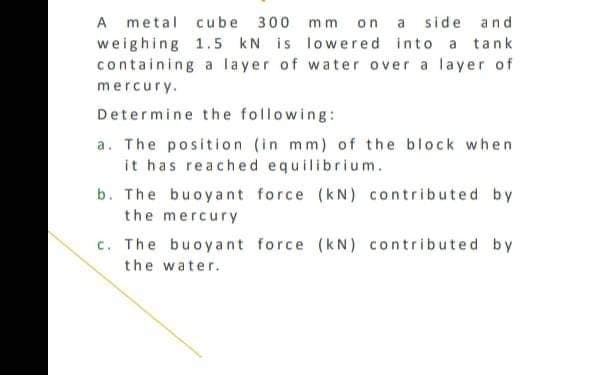 A metal cube 300 mm on a side and
weighing 1.5 kN is lowered into a tank
containing a layer of water over a layer of
mercury.
Determine the following:
a. The position (in mm) of the block when
it has reached equilibrium.
b. The buoyant force (kN) contributed by
the mercury
c. The buoyant force (kN) contributed by
the water.