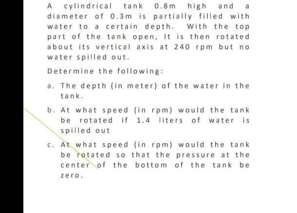 A cylindrical tank 0.8m high and a
diameter of 0.3m is partially filled with
water to a certain depth. With the top
part of the tank open, It is then rotated
about its vertical axis at 240 rpm but no
water spilled out.
Determine the following:
a. The depth (in meter) of the water in the
tank.
b. At what speed (in rpm) would the tank
be rotated if 1.4 liters of water is
spilled out
c. At what speed (in rpm) would the tank
be rotated so that the pressure at the
center of the bottom of the tank be
zero.