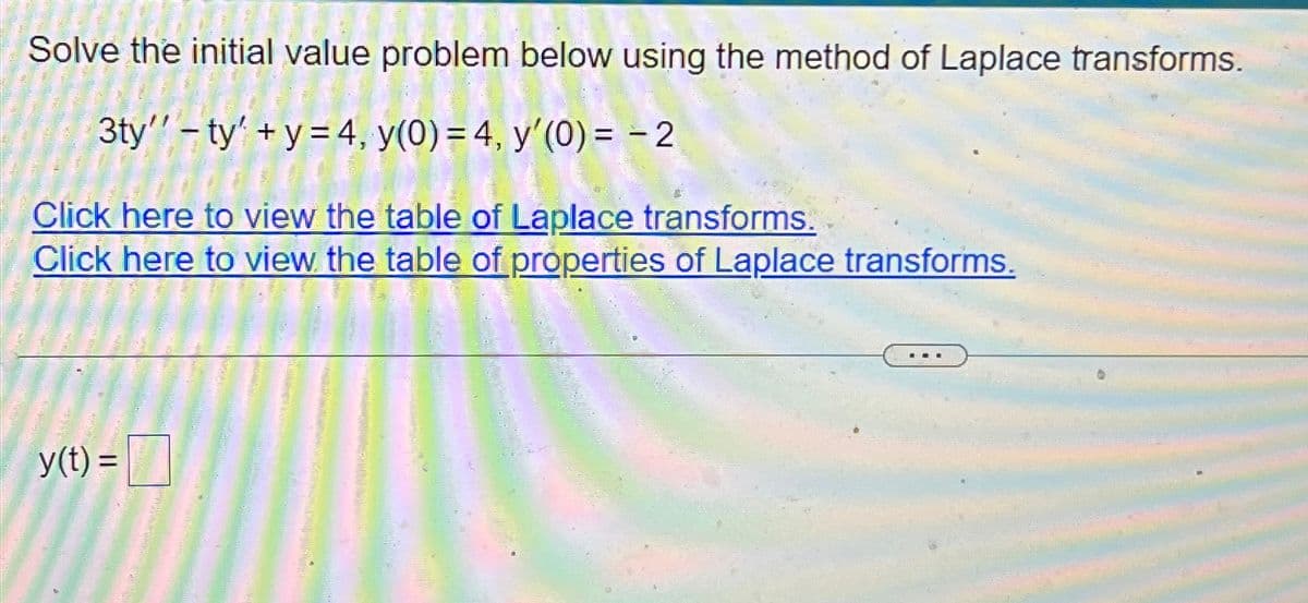 Solve the initial value problem below using the method of Laplace transforms.
3ty" ty+y=4, y(0) = 4, y'(0) = -2
Click here to view the table of Laplace transforms.
Click here to view the table of properties of Laplace transforms.
y(t) =