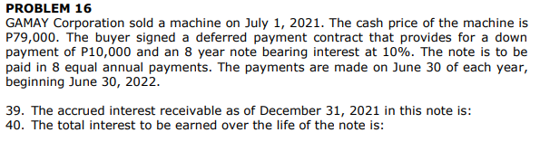 PROBLEM 16
GAMAY Corporation sold a machine on July 1, 2021. The cash price of the machine is
P79,000. The buyer signed a deferred payment contract that provides for a down
payment of P10,000 and an 8 year note bearing interest at 10%. The note is to be
paid in 8 equal annual payments. The payments are made on June 30 of each year,
beginning June 30, 2022.
39. The accrued interest receivable as of December 31, 2021 in this note is:
40. The total interest to be earned over the life of the note is:
