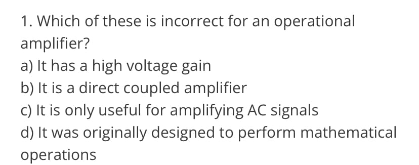 1. Which of these is incorrect for an operational
amplifier?
a) It has a high voltage gain
b) It is a direct coupled amplifier
c) It is only useful for amplifying AC signals
d) It was originally designed to perform mathematical
operations