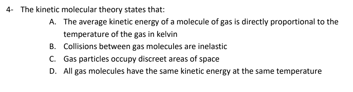 4- The kinetic molecular theory states that:
A. The average kinetic energy of a molecule of gas is directly proportional to the
temperature of the gas in kelvin
B. Collisions between gas molecules are inelastic
C. Gas particles occupy discreet areas of space
D. All gas molecules have the same kinetic energy at the same temperature

