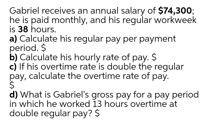 Gabriel receives an annual salary of $74,300;
he is paid monthly, and his regular workweek
is 38 hours.
a) Calculate his regular pay per payment
period. $
b) Calculate his hourly rate of pay. $
c) If his overtime rate is double the regular
pay, calculate the overtime rate of pay.
$
d) What is Gabriel's gross pay for a pay period
in which he worked 13 hours overtime at
double regular pay? $
