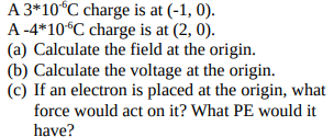 A 3*10°C charge is at (-1, 0).
A -4*10°C charge is at (2, 0).
(a) Calculate the field at the origin.
(b) Calculate the voltage at the origin.
(c) If an electron is placed at the origin, what
force would act on it? What PE would it
have?
