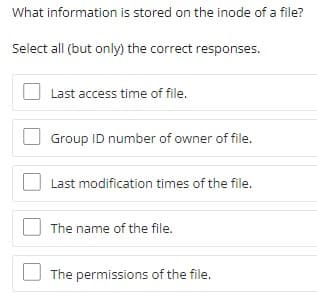 What information is stored on the inode of a file?
Select all (but only) the correct responses.
Last access time of file.
Group ID number of owner of file.
Last modification times of the file.
The name of the file.
The permissions of the file.
