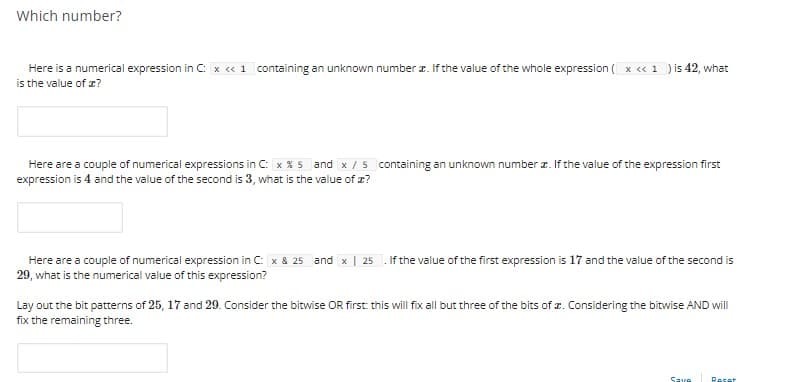 Which number?
Here is a numerical expression in C: x c« 1 containing an unknown number z. If the value of the whole expression ( x « 1 )is 42, what
is the value of z?
Here are a couple of numerical expressions in C: x X 5 and x /5 containing an unknown number r. If the value of the expression first
expression is 4 and the value of the second is 3, what is the value of z?
Here are a couple of numerical expression in C: x & 25 and x | 25
29, what is the numerical value of this expression?
If the value of the first expression is 17 and the value of the second is
Lay out the bit patterns of 25, 17 and 29. Consider the bitwise OR first: this will fixall but three of the bits of z. Considering the bitwise AND will
fix the remaining three.
Save
Reset
