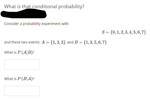 What is that conditional probability?
Consider a probability experiment with
S = {0,1,2, 3, 4, 5, 6, 7}
and these two events: A = {1,2, 3}, and B= {1,3, 5, 6, 7}
What is P (A|B)?
What is P (B|A)?
