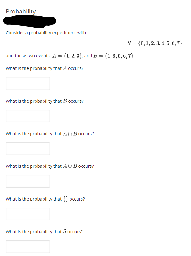 Probability
Consider a probability experiment with
S = {0, 1, 2, 3, 4, 5, 6, 7}
and these two events: A = {1,2, 3}, and B= {1,3, 5, 6, 7}
What is the probability that A occurs?
What is the probability that B occurs?
What is the
obability that A n B occurs?
What is the probability that AU Boccurs?
What is the probability that {} occurs?
What is the probability that S occurs?
