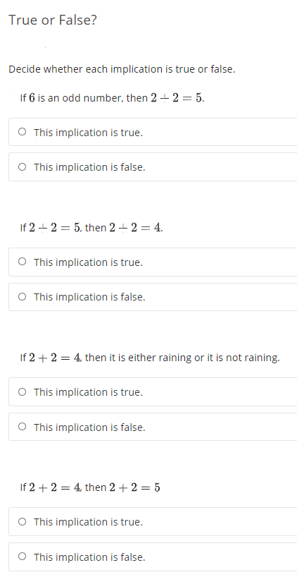 True or False?
Decide whether each implication is true or false.
If 6 is an odd number, then 2 + 2 = 5.
O This implication is true.
O This implication is false.
If 2 - 2 = 5, then 2 + 2 = 4.
O This implication is true.
O This implication is false.
If 2 + 2 = 4, then it is either raining or it is not raining.
O This implication is true.
O This implication is false.
If 2 + 2 = 4. then 2 + 2 = 5
O This implication is true.
O This implication is false.
