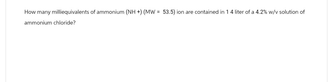 How many milliequivalents of ammonium (NH +) (MW = 53.5) ion are contained in 1 4 liter of a 4.2% w/v solution of
ammonium chloride?