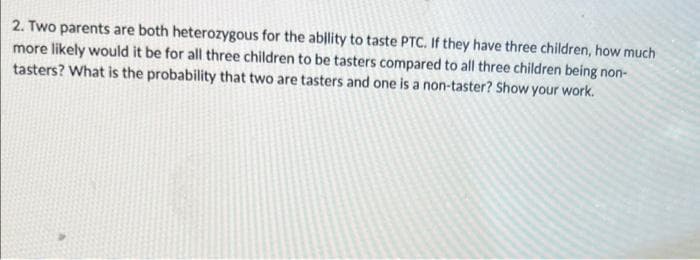 2. Two parents are both heterozygous for the ability to taste PTC. If they have three children, how much
more likely would it be for all three children to be tasters compared to all three children being non-
tasters? What is the probability that two are tasters and one is a non-taster? Show your work.
