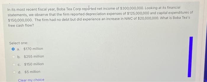 In its most recent fiscal year, Boba Tea Corp reported net income of $300,000,000. Looking at its financial
statements, we observe that the firm reported depreciation expenses of $125,000,000 and capital expenditures of
$150,000,000. The firm had no debt but did experience an increase in NWC of $20,000,000. What is Boba Tea's
free cash flow?
Select one:
O a. $170 million
b. $255 million
c. $150 million
d. $5 million
Clear my choice-