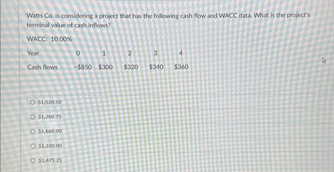 Watts Co. is considering a project that has the following cash flow and WACC data. What is the project's
terminal value of cash inflows?
WACC: 10.00%
Year
Cash flows
O $1,520.50
O $1,260.75
O $1,660.00
O $1,320.00
O $1,475.25
0
1
-$850 $300
2
$320
3
$340
4
$360