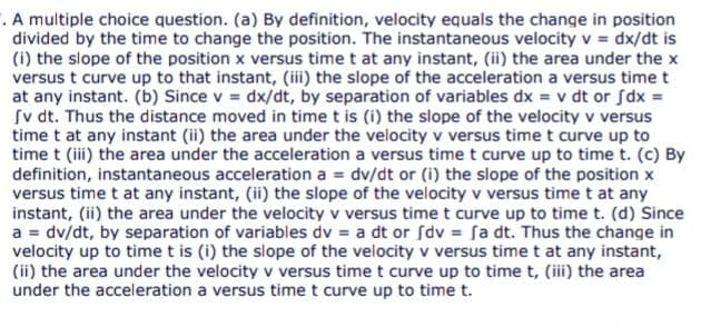 . A multiple choice question. (a) By definition, velocity equals the change in position
divided by the time to change the position. The instantaneous velocity v = dx/dt is
(i) the slope of the position x versus time t at any instant, (ii) the area under the x
versus t curve up to that instant, (ii) the slope of the acceleration a versus timet
at any instant. (b) Since v = dx/dt, by separation of variables dx = v dt or fdx =
Sv dt. Thus the distance moved in time t is (i) the slope of the velocity v versus
time t at any instant (ii) the area under the velocity v versus time t curve up to
time t (ii) the area under the acceleration a versus time t curve up to time t. (c) By
definition, instantaneous acceleration a = dv/dt or (i) the slope of the position x
versus time t at any instant, (ii) the slope of the velocity v versus time t at any
instant, (ii) the area under the velocity v versus time t curve up to time t. (d) Since
a = dv/dt, by separation of variables dv = a dt or Sdv = fa dt. Thus the change in
velocity up to time t is (i) the slope of the velocity v versus time t at any instant,
(ii) the area under the velocity v versus time t curve up to time t, (iii) the area
under the acceleration a versus time t curve up to time t.
