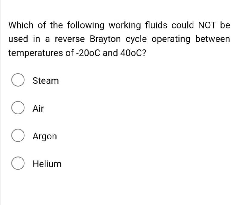 Which of the following working fluids could NOT be
used in a reverse Brayton cycle operating between
temperatures of -200C and 40oC?
O Steam
O Air
O Argon
O Helium
